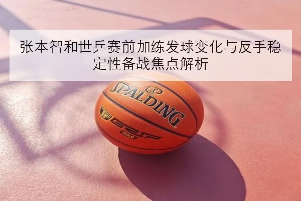 张本智和世乒赛前加练发球变化与反手稳定性备战焦点解析